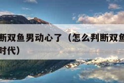 怎么判断双鱼男动心了（怎么判断双鱼男动心了学生时代）