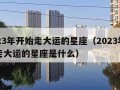 2023年开始走大运的星座（2023年开始走大运的星座是什么）