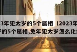 2023年犯太岁的5个属相（2023年犯太岁的5个属相,兔年犯太岁怎么化解?）