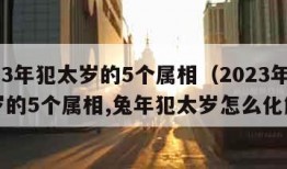 2023年犯太岁的5个属相（2023年犯太岁的5个属相,兔年犯太岁怎么化解?）