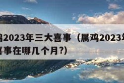 属鸡2023年三大喜事（属鸡2023年三大喜事在哪几个月?）