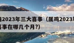 属鸡2023年三大喜事（属鸡2023年三大喜事在哪几个月?）