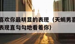 天蝎男喜欢你最明显的表现（天蝎男喜欢你最明显的表现直勾勾地看着你）